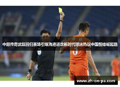 中超传奇武磊回归赛场引爆海港进攻新时代球迷热议中国前锋崛起路 中超传奇武磊回归赛场引爆海港进攻新时代球迷热议中国前锋崛起路