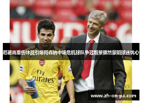 厄德高重伤休战引爆阿森纳中场危机球队争冠前景骤然蒙阴球迷忧心 厄德高重伤休战引爆阿森纳中场危机球队争冠前景骤然蒙阴球迷忧心