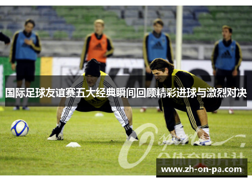 国际足球友谊赛五大经典瞬间回顾精彩进球与激烈对决 国际足球友谊赛五大经典瞬间回顾精彩进球与激烈对决