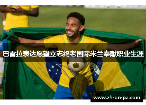 巴雷拉表达愿望立志终老国际米兰奉献职业生涯 巴雷拉表达愿望立志终老国际米兰奉献职业生涯