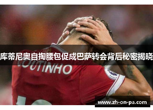 库蒂尼奥自掏腰包促成巴萨转会背后秘密揭晓