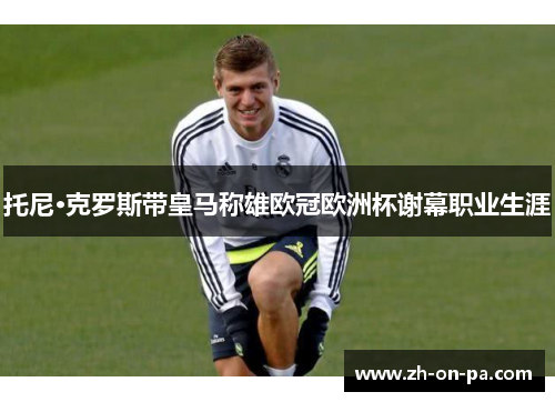 托尼·克罗斯带皇马称雄欧冠欧洲杯谢幕职业生涯
