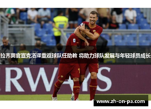 拉齐奥官宣克洛泽重返球队任助教 将助力球队发展与年轻球员成长