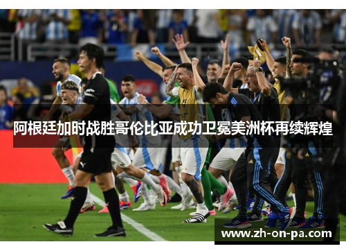 阿根廷加时战胜哥伦比亚成功卫冕美洲杯再续辉煌