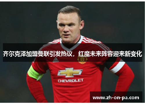 齐尔克泽加盟曼联引发热议，红魔未来阵容迎来新变化