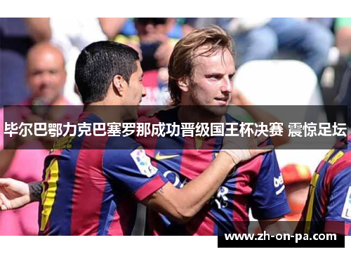 毕尔巴鄂力克巴塞罗那成功晋级国王杯决赛 震惊足坛 毕尔巴鄂力克巴塞罗那成功晋级国王杯决赛 震惊足坛