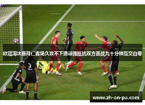 欧冠淘汰赛拜仁客场久攻不下遭顽强抵抗双方苦战九十分钟互交白卷 欧冠淘汰赛拜仁客场久攻不下遭顽强抵抗双方苦战九十分钟互交白卷