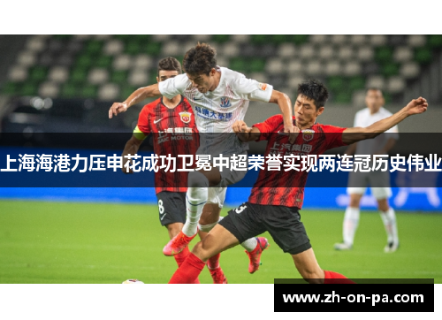 上海海港力压申花成功卫冕中超荣誉实现两连冠历史伟业