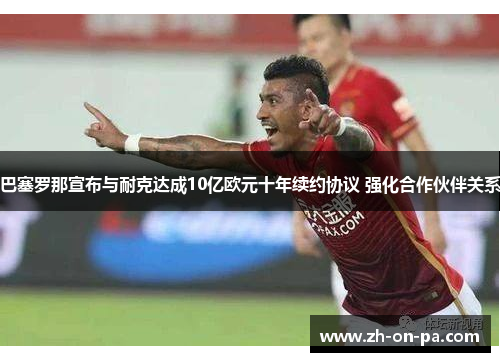 巴塞罗那宣布与耐克达成10亿欧元十年续约协议 强化合作伙伴关系 巴塞罗那宣布与耐克达成10亿欧元十年续约协议 强化合作伙伴关系